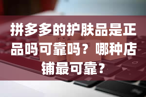 拼多多的护肤品是正品吗可靠吗？哪种店铺最可靠？