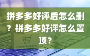 拼多多好评后怎么删？拼多多好评怎么置顶？