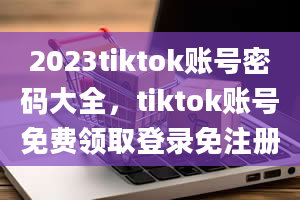 2023tiktok账号密码大全，tiktok账号免费领取登录免注册