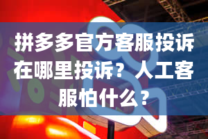 拼多多官方客服投诉在哪里投诉？人工客服怕什么？