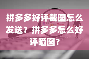 拼多多好评截图怎么发送？拼多多怎么好评晒图？