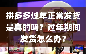 拼多多过年正常发货是真的吗？过年期间发货怎么办？