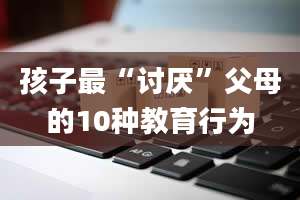 孩子最“讨厌”父母的10种教育行为