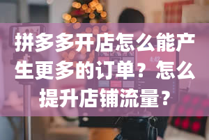 拼多多开店怎么能产生更多的订单？怎么提升店铺流量？