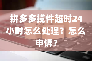 拼多多揽件超时24小时怎么处理？怎么申诉？