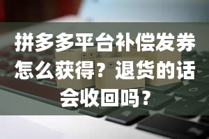 拼多多平台补偿发券怎么获得？退货的话会收回吗？