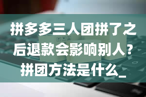 拼多多三人团拼了之后退款会影响别人？拼团方法是什么_