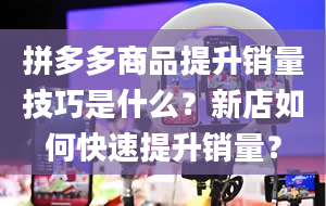 拼多多商品提升销量技巧是什么？新店如何快速提升销量？