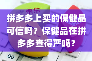 拼多多上买的保健品可信吗？保健品在拼多多查得严吗？