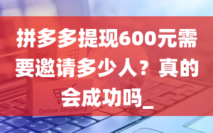 拼多多提现600元需要邀请多少人？真的会成功吗_