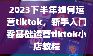 2023下半年如何运营tiktok，新手入门零基础运营tiktok小店教程