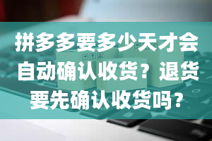 拼多多要多少天才会自动确认收货？退货要先确认收货吗？