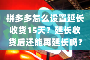 拼多多怎么设置延长收货15天？延长收货后还能再延长吗？