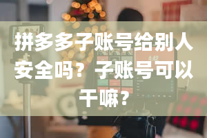 拼多多子账号给别人安全吗？子账号可以干嘛？