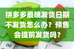 拼多多最晚发货日期不发货怎么办？预售会提前发货吗？