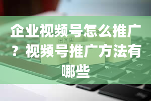 企业视频号怎么推广？视频号推广方法有哪些