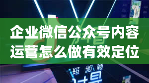 企业微信公众号内容运营怎么做有效定位