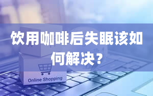 饮用咖啡后失眠该如何解决？