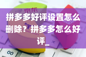 拼多多好评设置怎么删除？拼多多怎么好评_