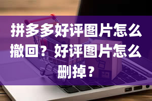 拼多多好评图片怎么撤回？好评图片怎么删掉？