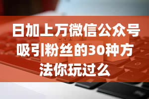 日加上万微信公众号吸引粉丝的30种方法你玩过么