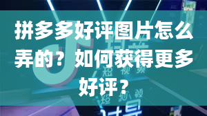 拼多多好评图片怎么弄的？如何获得更多好评？