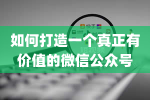 如何打造一个真正有价值的微信公众号