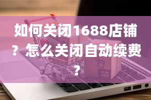 如何关闭1688店铺？怎么关闭自动续费？