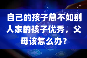 自己的孩子总不如别人家的孩子优秀，父母该怎么办？