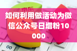 如何利用做活动为微信公众号日增粉10000