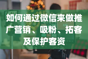 如何通过微信来做推广营销、吸粉、拓客及保护客资