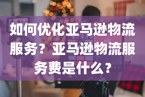 如何优化亚马逊物流服务？亚马逊物流服务费是什么？