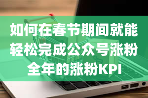 如何在春节期间就能轻松完成公众号涨粉全年的涨粉KPI