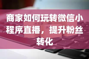 商家如何玩转微信小程序直播，提升粉丝转化