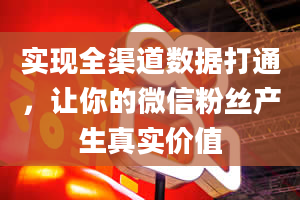 实现全渠道数据打通，让你的微信粉丝产生真实价值