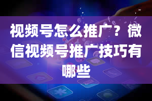 视频号怎么推广？微信视频号推广技巧有哪些