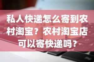 私人快递怎么寄到农村淘宝？农村淘宝店可以寄快递吗？