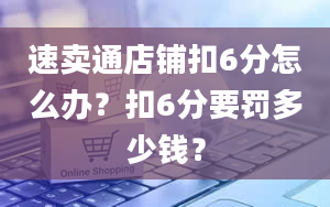 速卖通店铺扣6分怎么办？扣6分要罚多少钱？