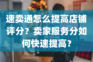 速卖通怎么提高店铺评分？卖家服务分如何快速提高？