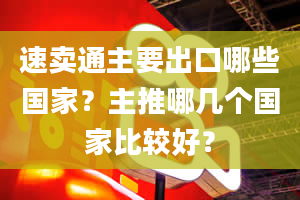 速卖通主要出口哪些国家？主推哪几个国家比较好？