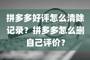 拼多多好评怎么清除记录？拼多多怎么删自己评价？