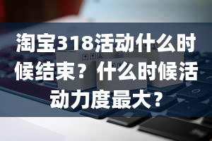 淘宝318活动什么时候结束？什么时候活动力度最大？