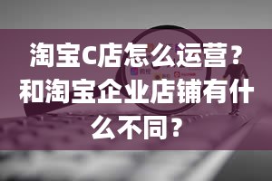 淘宝C店怎么运营？和淘宝企业店铺有什么不同？