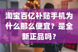 淘宝百亿补贴手机为什么那么便宜？是全新正品吗？