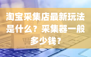 淘宝采集店最新玩法是什么？采集器一般多少钱？