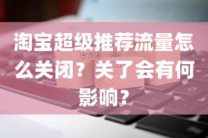 淘宝超级推荐流量怎么关闭？关了会有何影响？