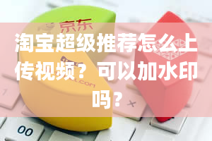 淘宝超级推荐怎么上传视频？可以加水印吗？