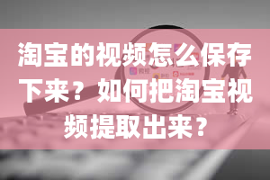 淘宝的视频怎么保存下来？如何把淘宝视频提取出来？