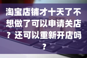 淘宝店铺才十天了不想做了可以申请关店？还可以重新开店吗？