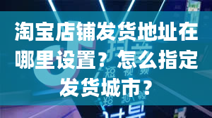 淘宝店铺发货地址在哪里设置？怎么指定发货城市？